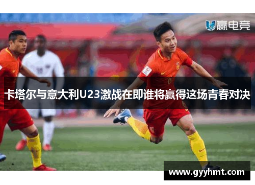 卡塔尔与意大利U23激战在即谁将赢得这场青春对决